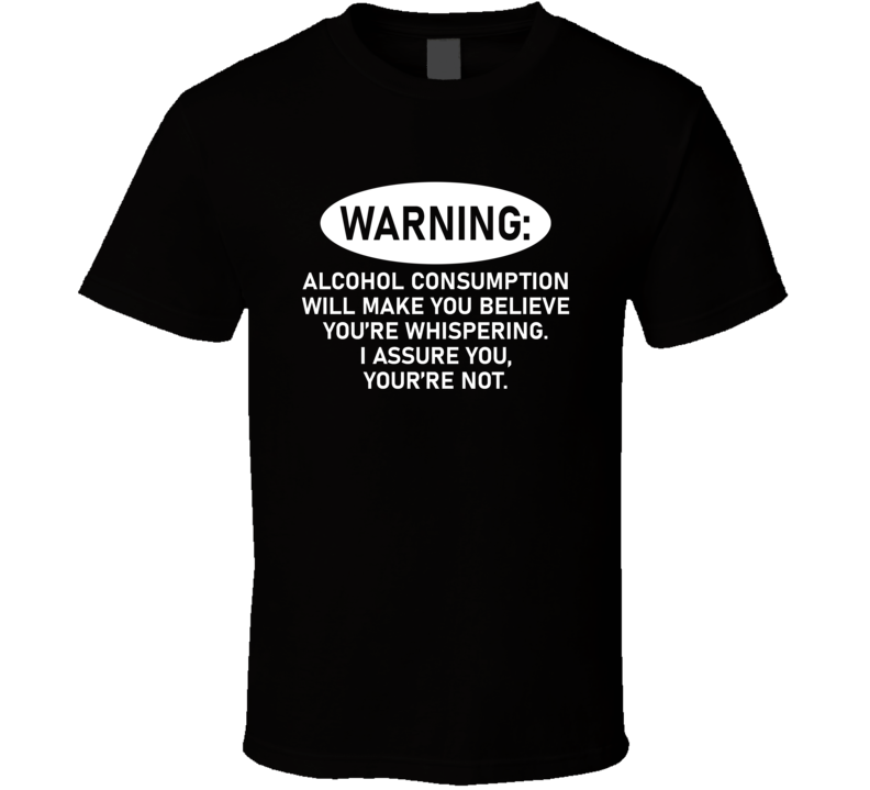 Alcohol Consumption Will Make You Believe You're Whispering T Shirt