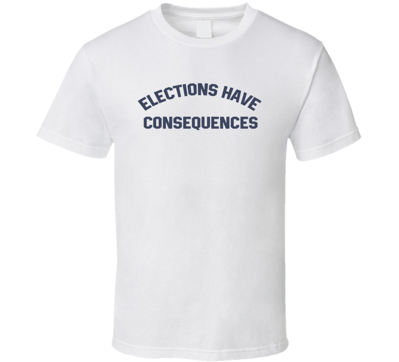 Elections Have Consequences T Shirt