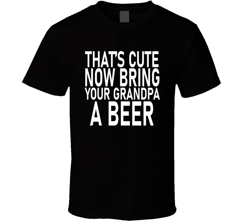 That's Cute Now Bring Your Grandpa A Beer T Shirt