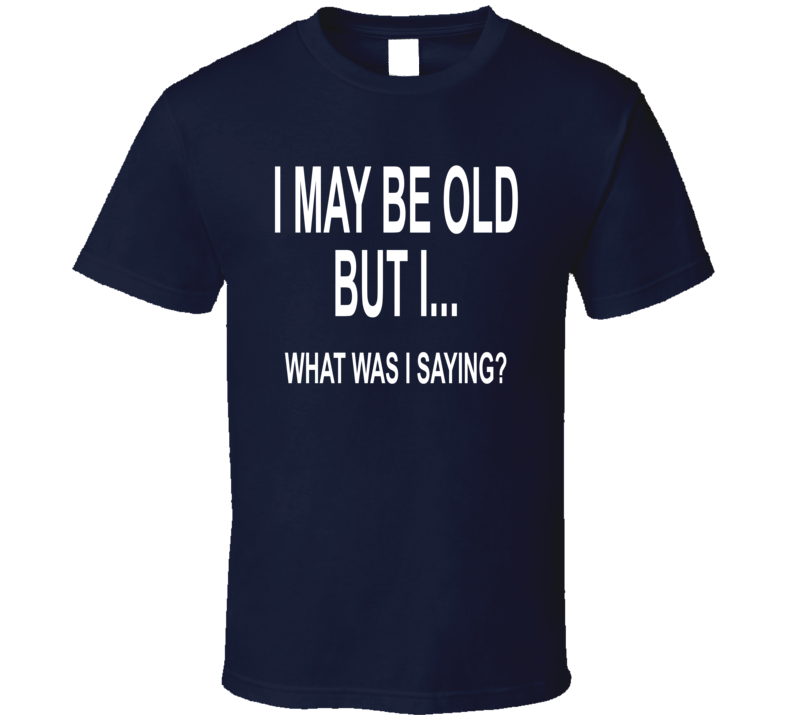 I May Be Old But I, What Was I Saying T Shirt