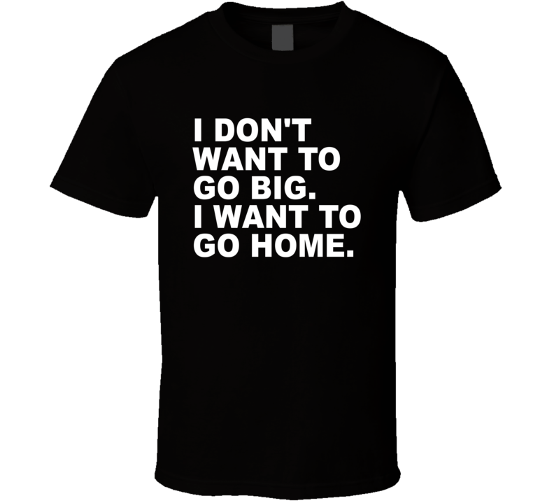 I Don't Want To Go Big I Want To Go Home T Shirt