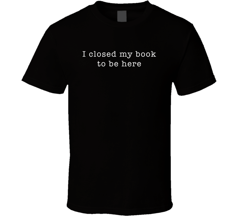 I Closed My Book To Be Here Funny T Shirt