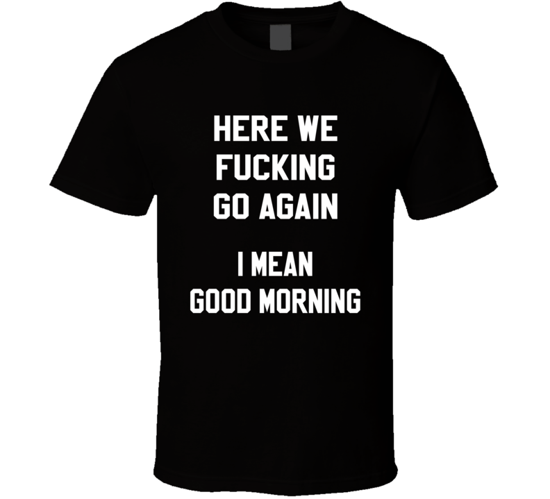 Here We Fucking Go Again I Mean Good Morning Funny T Shirt