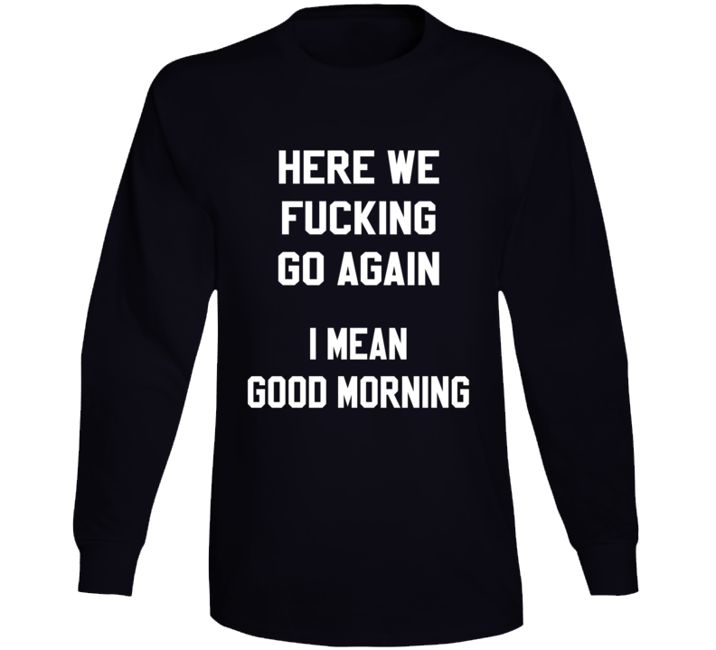 Here We Fucking Go Again I Mean Good Morning Funny Long Sleeve T Shirt