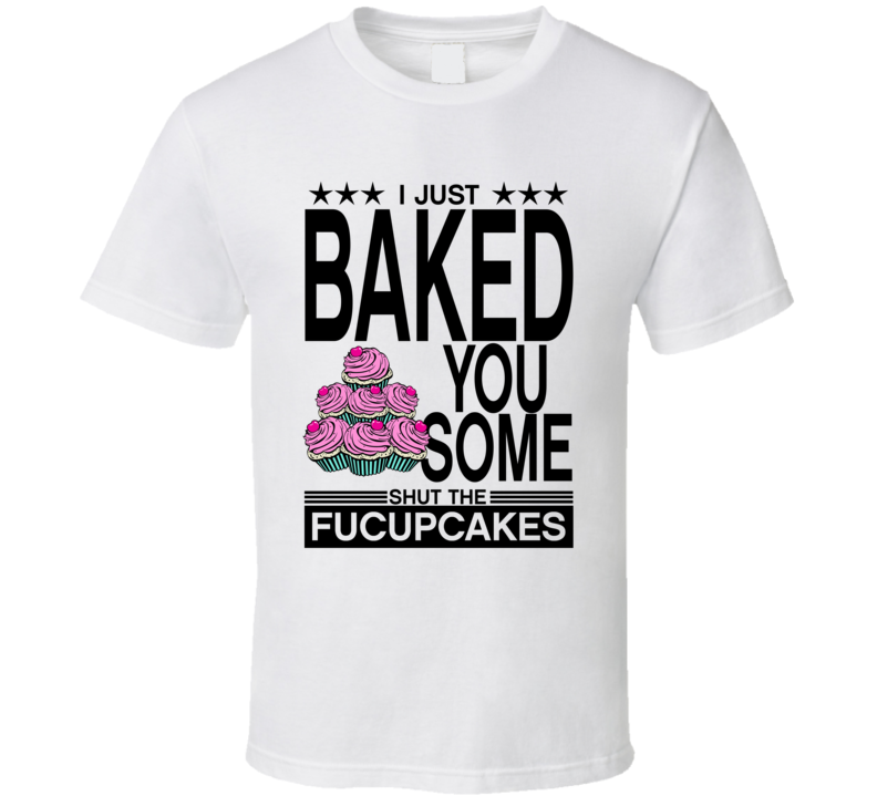 I Just Baked You Some Shut The Fucupcakes T Shirt