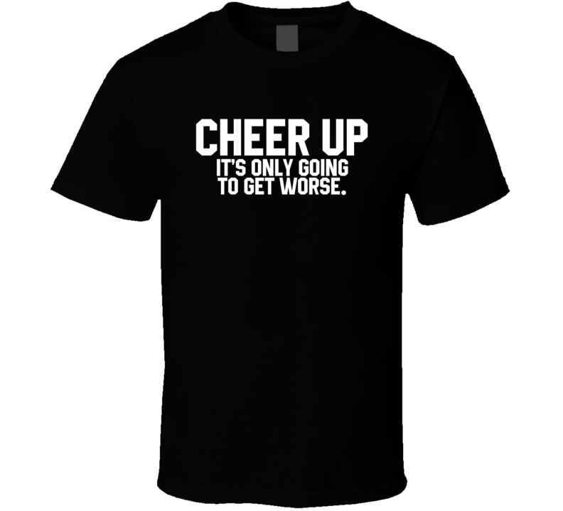 Cheer Up It's Only Going To Get Worse T Shirt