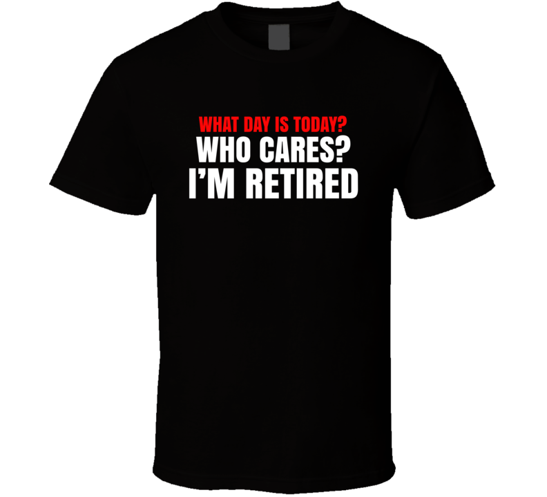 What Day Is Today Who Cares I'm Retired T Shirt